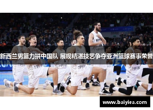 新西兰男篮力拼中国队 展现精湛技艺争夺亚洲篮球赛事荣誉