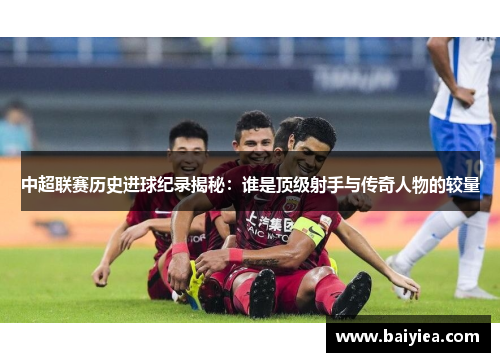 中超联赛历史进球纪录揭秘：谁是顶级射手与传奇人物的较量