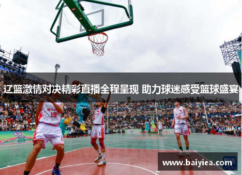 辽篮激情对决精彩直播全程呈现 助力球迷感受篮球盛宴