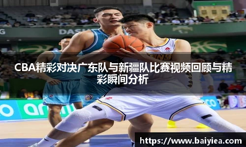 CBA精彩对决广东队与新疆队比赛视频回顾与精彩瞬间分析